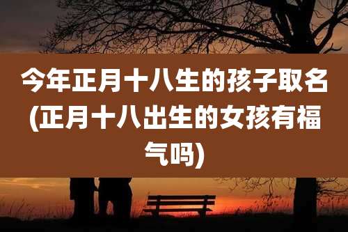 今年正月十八生的孩子取名(正月十八出生的女孩有福气吗)