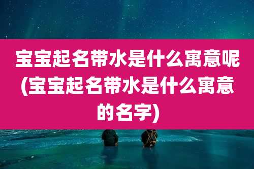宝宝起名带水是什么寓意呢(宝宝起名带水是什么寓意的名字)