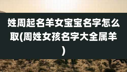 姓周起名羊女宝宝名字怎么取(周姓女孩名字大全属羊)