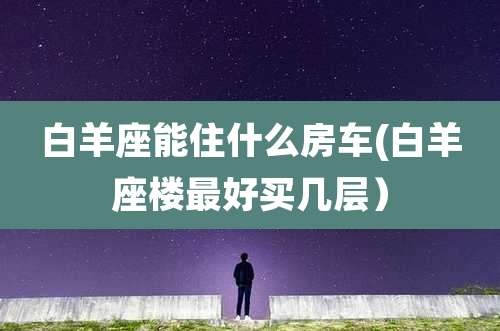 白羊座能住什么房车(白羊座楼最好买几层）