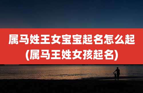 属马姓王女宝宝起名怎么起(属马王姓女孩起名)