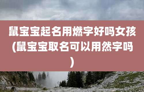鼠宝宝起名用燃字好吗女孩(鼠宝宝取名可以用然字吗)