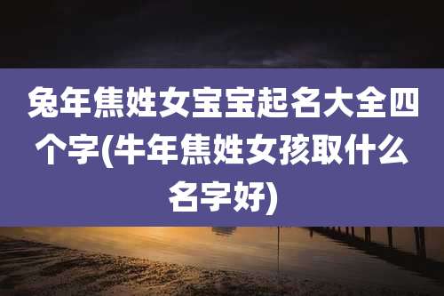 兔年焦姓女宝宝起名大全四个字(牛年焦姓女孩取什么名字好)