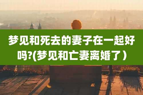 梦见和死去的妻子在一起好吗?(梦见和亡妻离婚了）