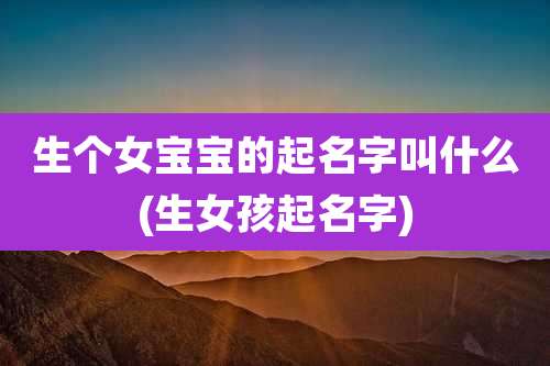 生个女宝宝的起名字叫什么(生女孩起名字)