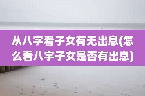 从八字看子女有无出息(怎么看八字子女是否有出息)