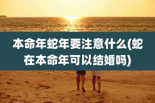 本命年蛇年要注意什么(蛇在本命年可以结婚吗)