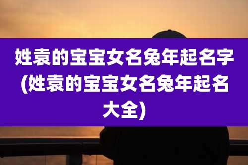 姓袁的宝宝女名兔年起名字(姓袁的宝宝女名兔年起名大全)
