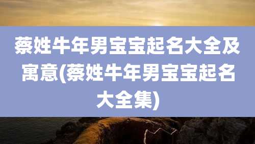 蔡姓牛年男宝宝起名大全及寓意(蔡姓牛年男宝宝起名大全集)