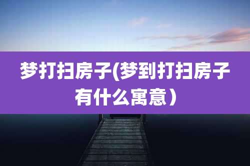 梦打扫房子(梦到打扫房子有什么寓意)