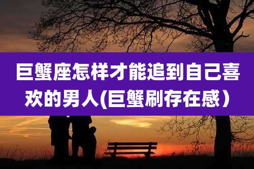 巨蟹座怎样才能追到自己喜欢的男人(巨蟹刷存在感)