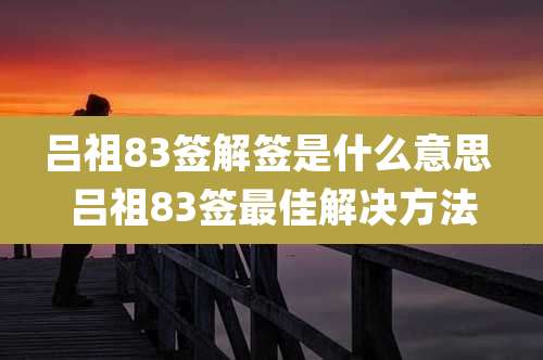 吕祖83签解签是什么意思 吕祖83签最佳解决方法