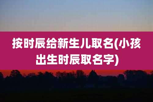 按时辰给新生儿取名(小孩出生时辰取名字)