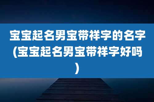宝宝起名男宝带祥字的名字(宝宝起名男宝带祥字好吗)