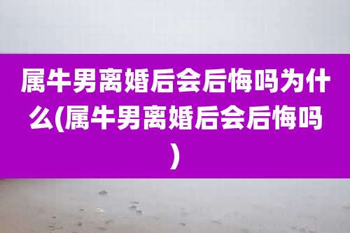属牛男离婚后会后悔吗为什么(属牛男离婚后会后悔吗)