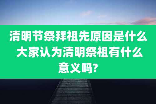 清明节祭拜祖先原因是什么 大家认为清明祭祖有什么意义吗?