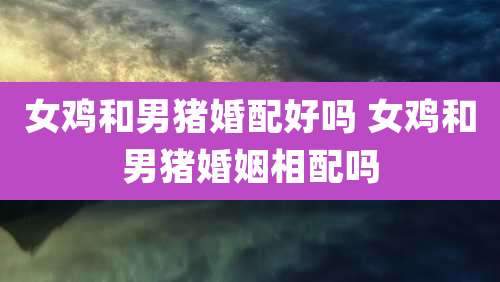 女鸡和男猪婚配好吗 女鸡和男猪婚姻相配吗