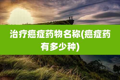 治疗癌症药物名称(癌症药有多少种)