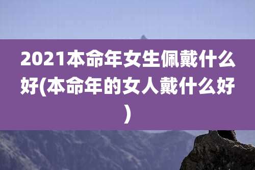 2021本命年女生佩戴什么好(本命年的女人戴什么好)