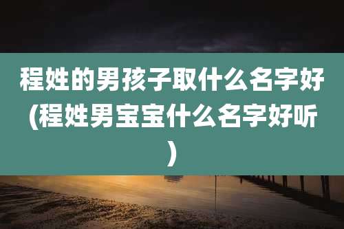 程姓的男孩子取什么名字好(程姓男宝宝什么名字好听)