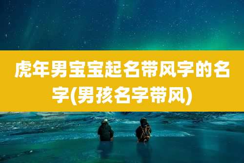 虎年男宝宝起名带风字的名字(男孩名字带风)