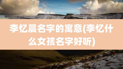 李忆晨名字的寓意(李忆什么女孩名字好听)