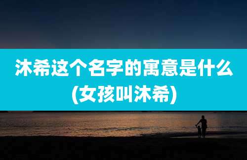 沐希这个名字的寓意是什么(女孩叫沐希)