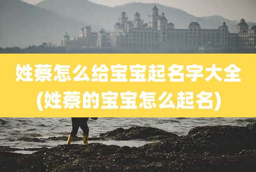 姓蔡怎么给宝宝起名字大全(姓蔡的宝宝怎么起名)