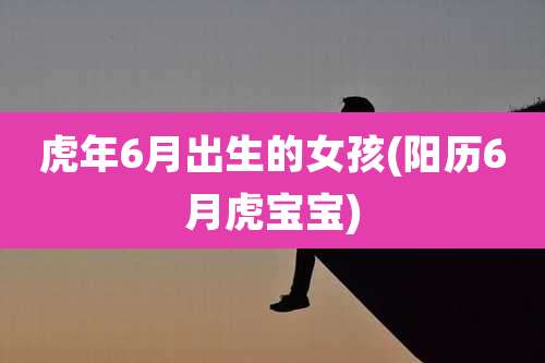 虎年6月出生的女孩(阳历6月虎宝宝)