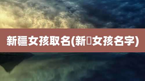 新疆女孩取名(新彊女孩名字)