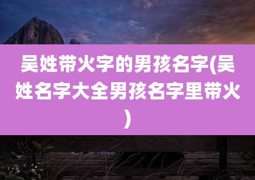 吴姓带火字的男孩名字(吴姓名字大全男孩名字里带火)