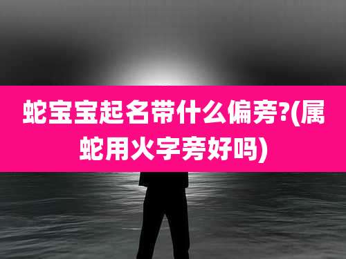 蛇宝宝起名带什么偏旁?(属蛇用火字旁好吗)