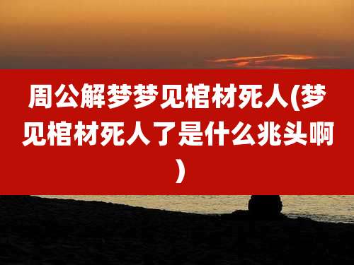 周公解梦梦见棺材死人(梦见棺材死人了是什么兆头啊）