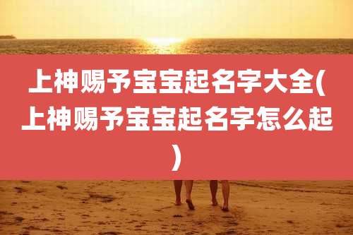 上神赐予宝宝起名字大全(上神赐予宝宝起名字怎么起)