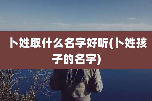 卜姓取什么名字好听(卜姓孩子的名字)