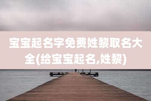 宝宝起名字免费姓黎取名大全(给宝宝起名,姓黎)