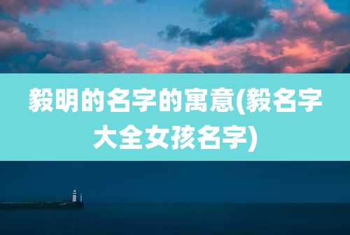 毅明的名字的寓意(毅名字大全女孩名字)