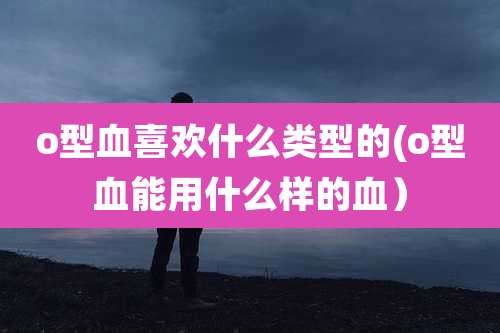 o型血喜欢什么类型的(o型血能用什么样的血）