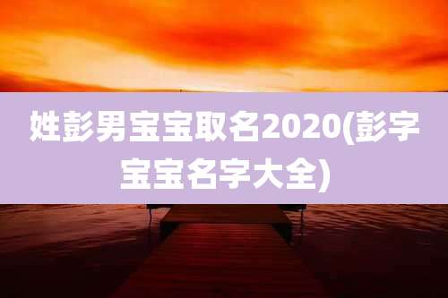 姓彭男宝宝取名2020(彭字宝宝名字大全)