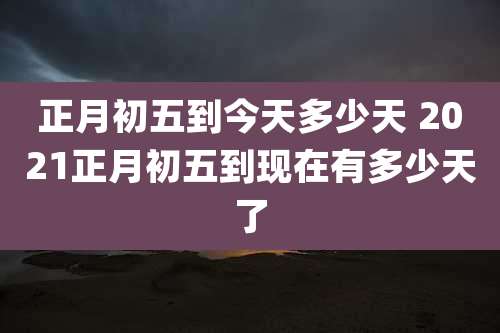 正月初五到今天多少天 2021正月初五到现在有多少天了