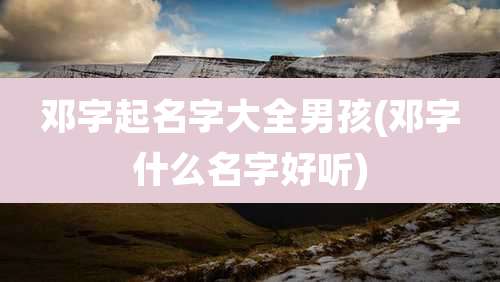 邓字起名字大全男孩(邓字什么名字好听)