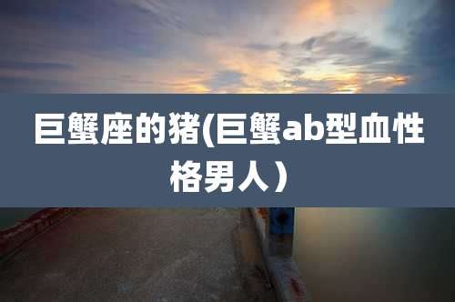 巨蟹座的猪(巨蟹ab型血性格男人)