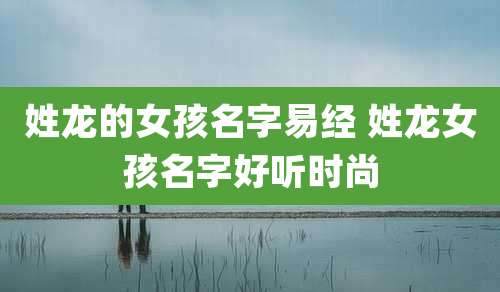 姓龙的女孩名字易经 姓龙女孩名字好听时尚