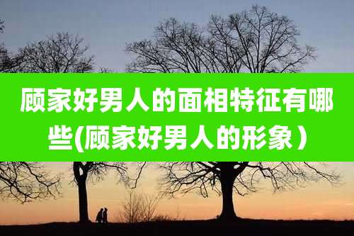 顾家好男人的面相特征有哪些(顾家好男人的形象）