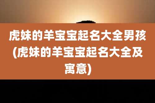 虎妹的羊宝宝起名大全男孩(虎妹的羊宝宝起名大全及寓意)