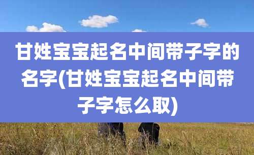 甘姓宝宝起名中间带子字的名字(甘姓宝宝起名中间带子字怎么取)