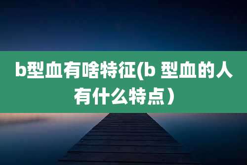 b型血有啥特征(b 型血的人有什么特点)