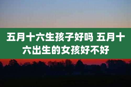 五月十六生孩子好吗 五月十六出生的女孩好不好