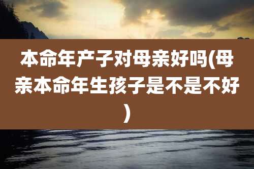 本命年产子对母亲好吗(母亲本命年生孩子是不是不好)