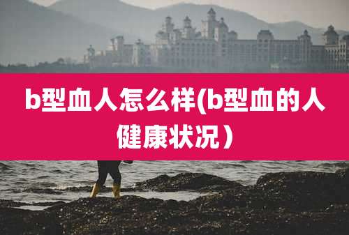 b型血人怎么样(b型血的人健康状况)